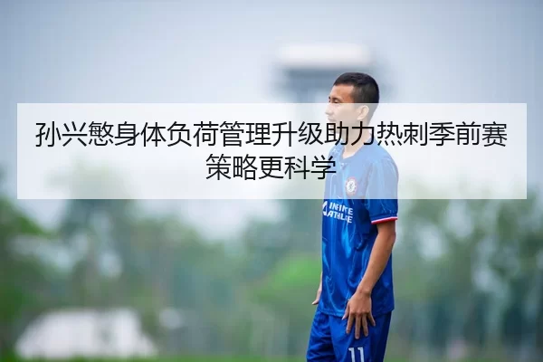 孙兴慜身体负荷管理升级助力热刺季前赛策略更科学