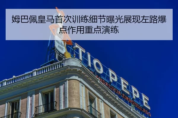 姆巴佩皇马首次训练细节曝光展现左路爆点作用重点演练