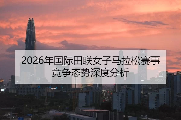 2026年国际田联女子马拉松赛事竞争态势深度分析