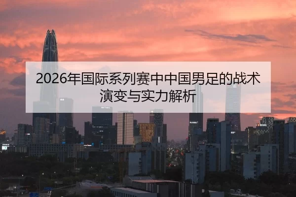 2026年国际系列赛中中国男足的战术演变与实力解析