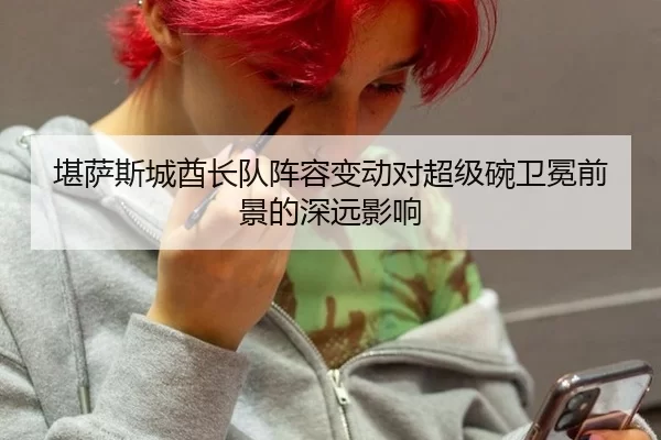 堪萨斯城酋长队阵容变动对超级碗卫冕前景的深远影响