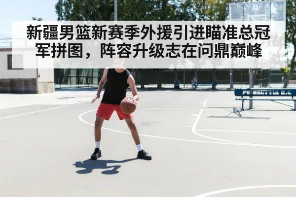 新疆男篮新赛季外援引进瞄准总冠军拼图，阵容升级志在问鼎巅峰