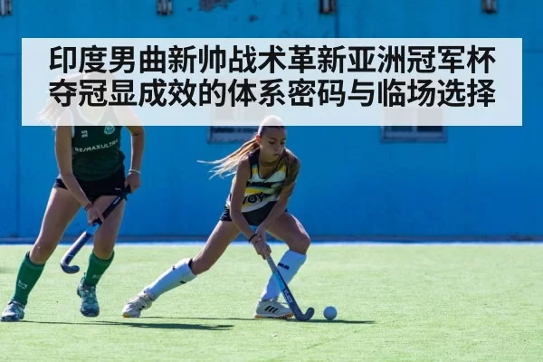 印度男曲新帅战术革新亚洲冠军杯夺冠显成效的体系密码与临场选择